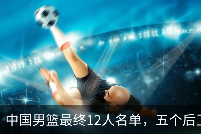 中国男篮最终12人名单，五个后卫没有程帅澎，又带高诗岩引热议