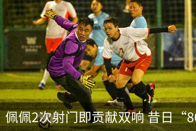 佩佩2次射门即贡献双响 昔日“8000万先生”自证成功