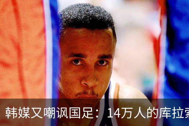 韩媒又嘲讽国足：14万人的库拉索世界杯拿分，14亿人中国却做不到