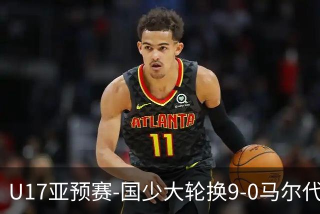 U17亚预赛-国少大轮换9-0马尔代夫 国少3连胜末轮将战韩国